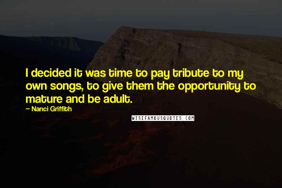 Nanci Griffith Quotes: I decided it was time to pay tribute to my own songs, to give them the opportunity to mature and be adult.