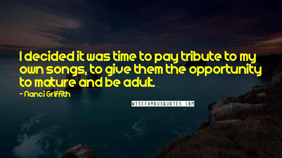 Nanci Griffith Quotes: I decided it was time to pay tribute to my own songs, to give them the opportunity to mature and be adult.