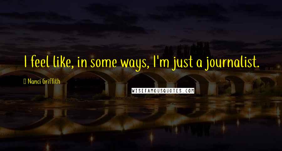 Nanci Griffith Quotes: I feel like, in some ways, I'm just a journalist.