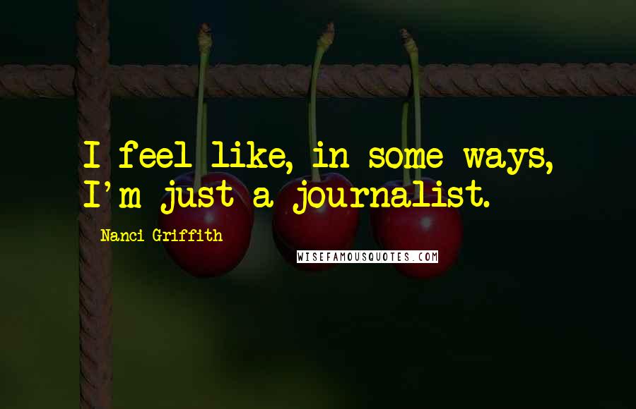 Nanci Griffith Quotes: I feel like, in some ways, I'm just a journalist.