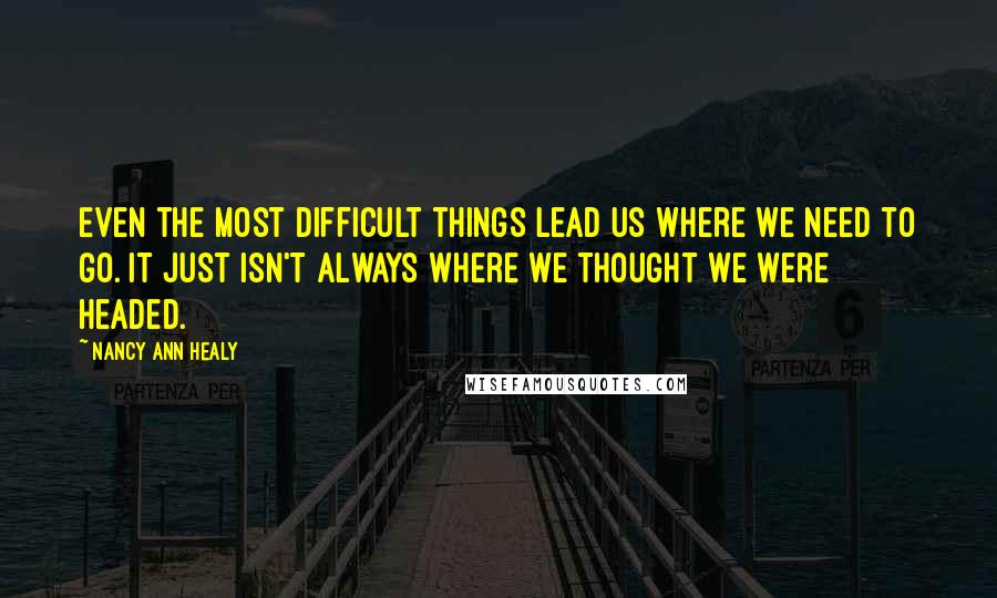 Nancy Ann Healy Quotes: Even the most difficult things lead us where we need to go. It just isn't always where we thought we were headed.