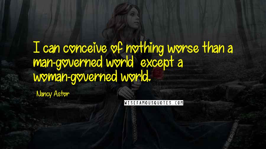 Nancy Astor Quotes: I can conceive of nothing worse than a man-governed world  except a woman-governed world.