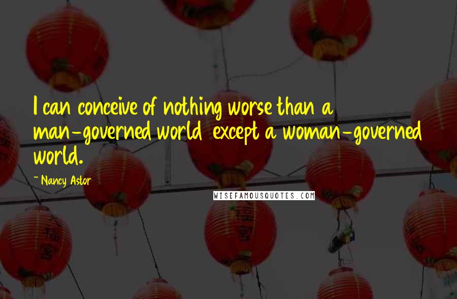 Nancy Astor Quotes: I can conceive of nothing worse than a man-governed world  except a woman-governed world.