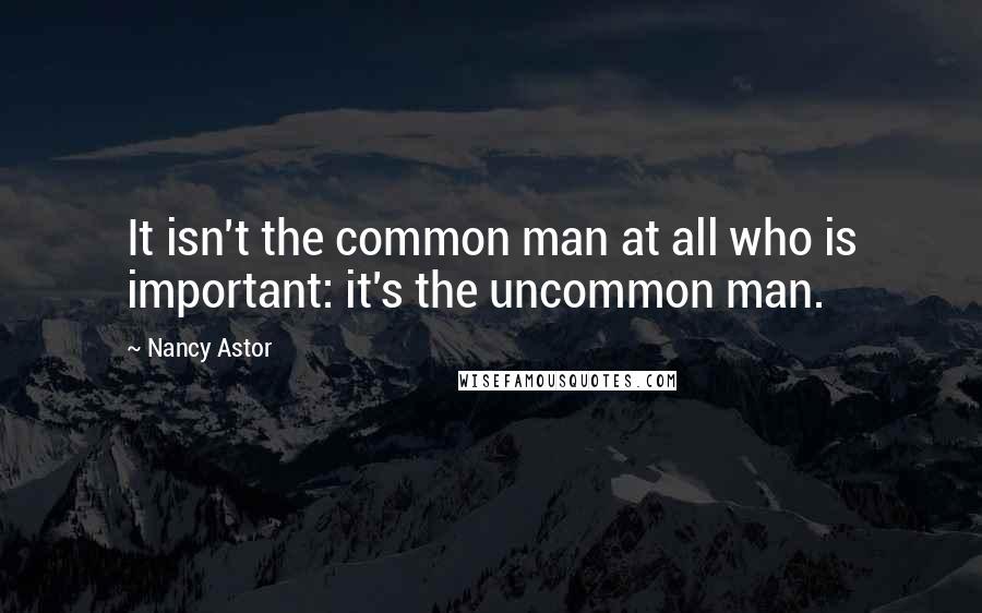 Nancy Astor Quotes: It isn't the common man at all who is important: it's the uncommon man.