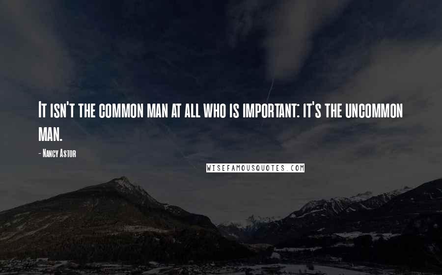 Nancy Astor Quotes: It isn't the common man at all who is important: it's the uncommon man.