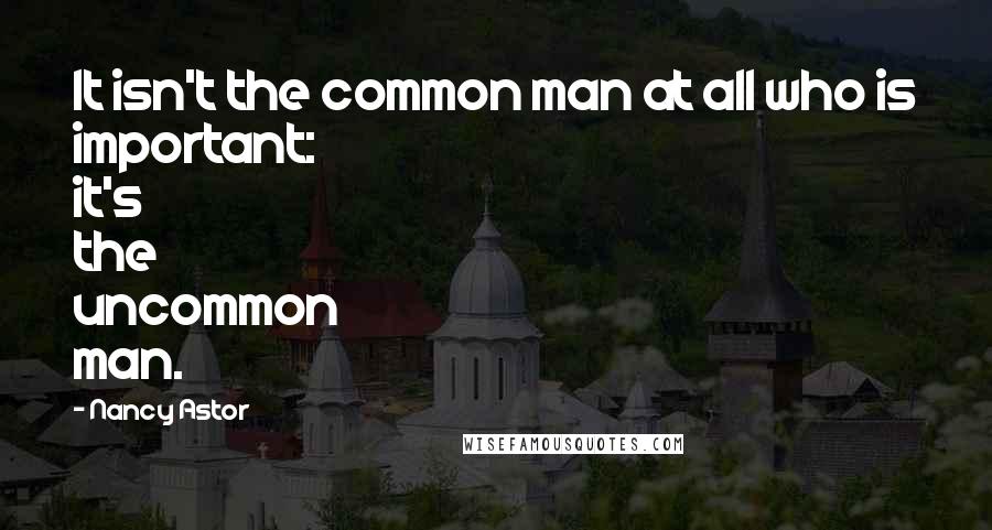 Nancy Astor Quotes: It isn't the common man at all who is important: it's the uncommon man.