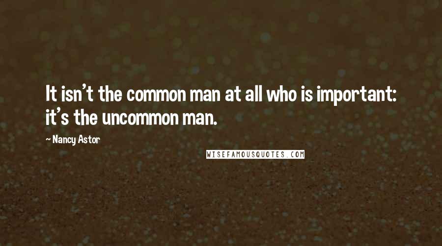 Nancy Astor Quotes: It isn't the common man at all who is important: it's the uncommon man.