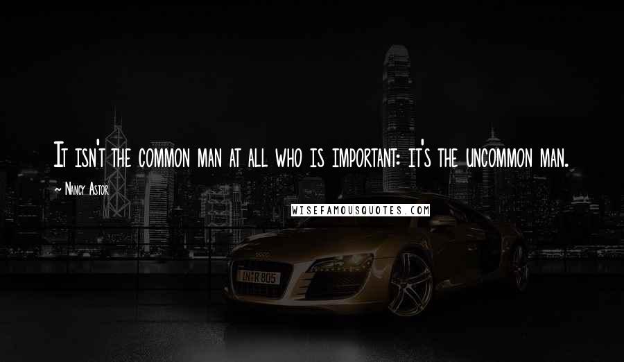 Nancy Astor Quotes: It isn't the common man at all who is important: it's the uncommon man.