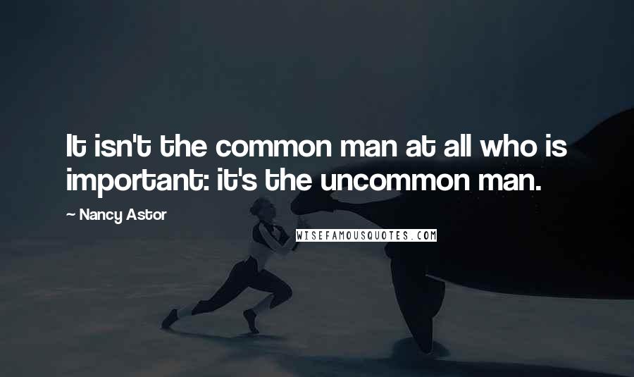 Nancy Astor Quotes: It isn't the common man at all who is important: it's the uncommon man.