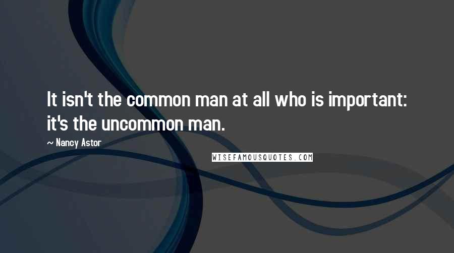 Nancy Astor Quotes: It isn't the common man at all who is important: it's the uncommon man.