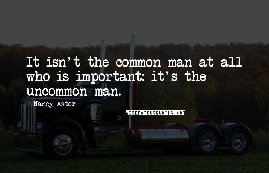 Nancy Astor Quotes: It isn't the common man at all who is important: it's the uncommon man.