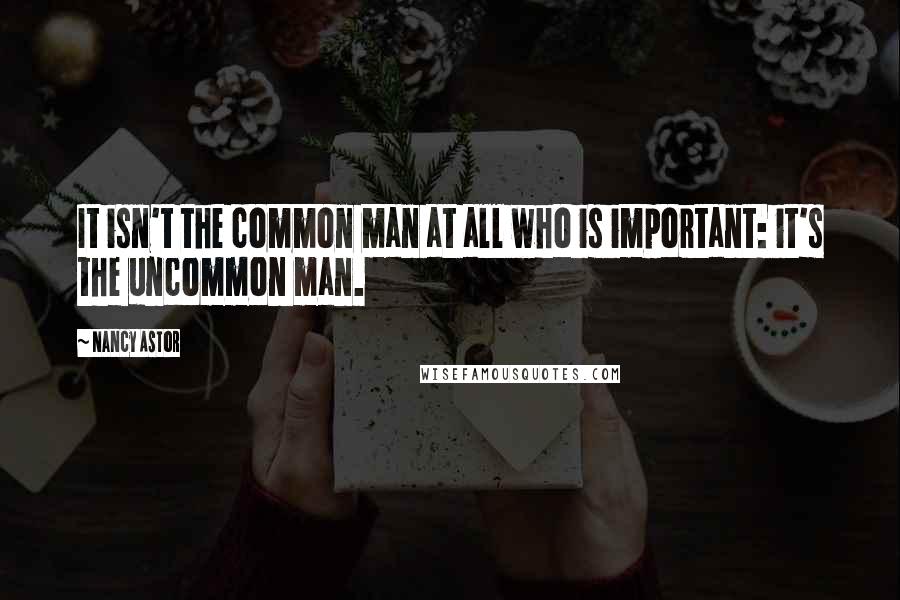 Nancy Astor Quotes: It isn't the common man at all who is important: it's the uncommon man.