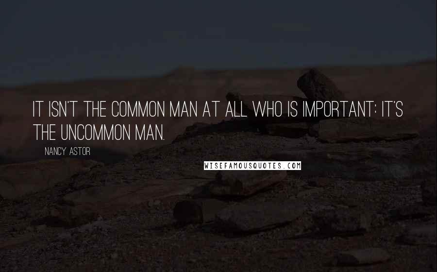 Nancy Astor Quotes: It isn't the common man at all who is important: it's the uncommon man.