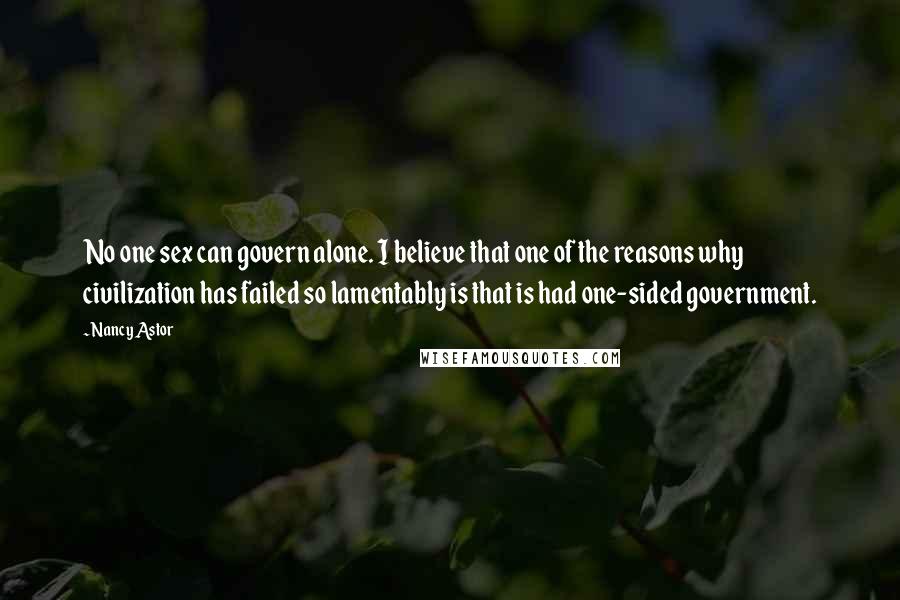 Nancy Astor Quotes: No one sex can govern alone. I believe that one of the reasons why civilization has failed so lamentably is that is had one-sided government.