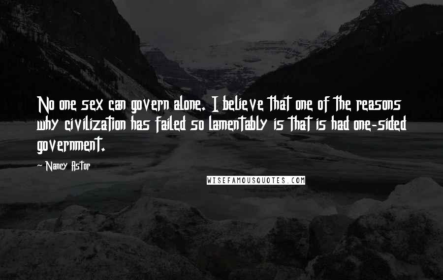 Nancy Astor Quotes: No one sex can govern alone. I believe that one of the reasons why civilization has failed so lamentably is that is had one-sided government.