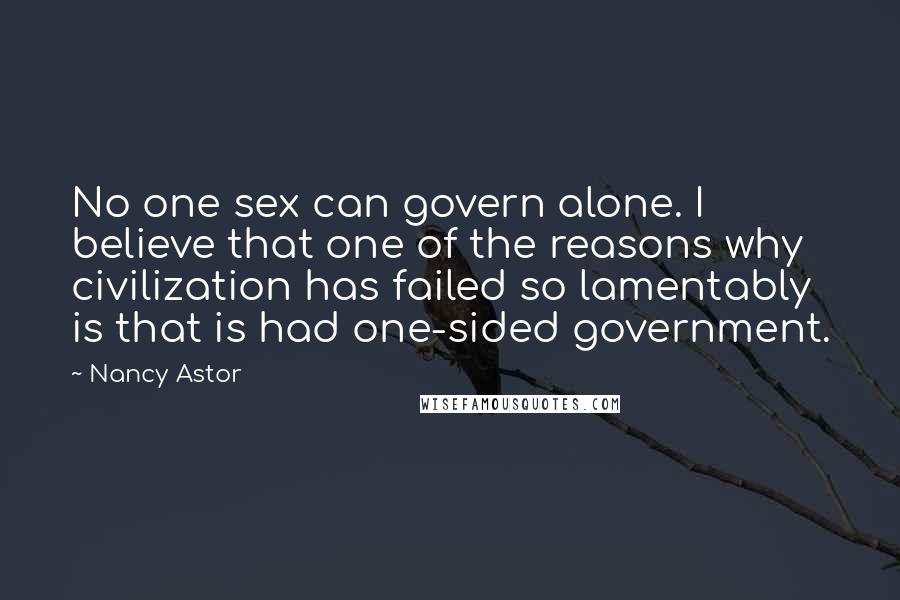 Nancy Astor Quotes: No one sex can govern alone. I believe that one of the reasons why civilization has failed so lamentably is that is had one-sided government.