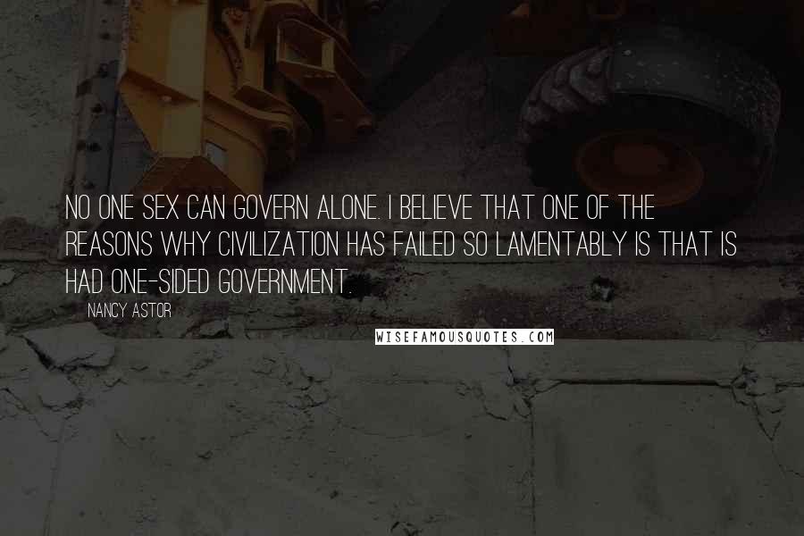 Nancy Astor Quotes: No one sex can govern alone. I believe that one of the reasons why civilization has failed so lamentably is that is had one-sided government.