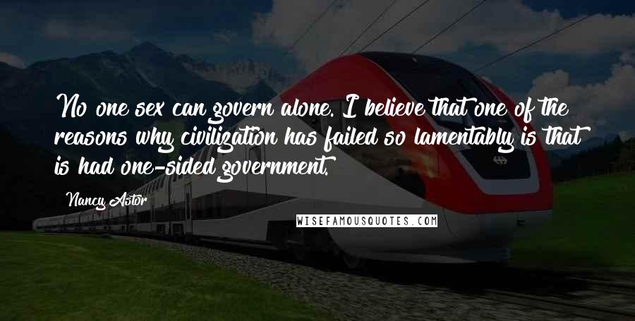 Nancy Astor Quotes: No one sex can govern alone. I believe that one of the reasons why civilization has failed so lamentably is that is had one-sided government.