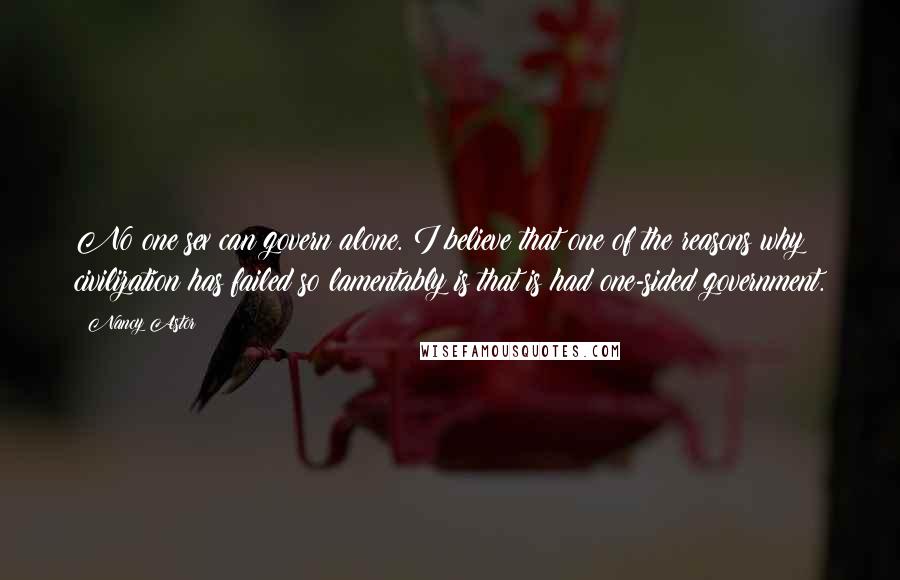 Nancy Astor Quotes: No one sex can govern alone. I believe that one of the reasons why civilization has failed so lamentably is that is had one-sided government.