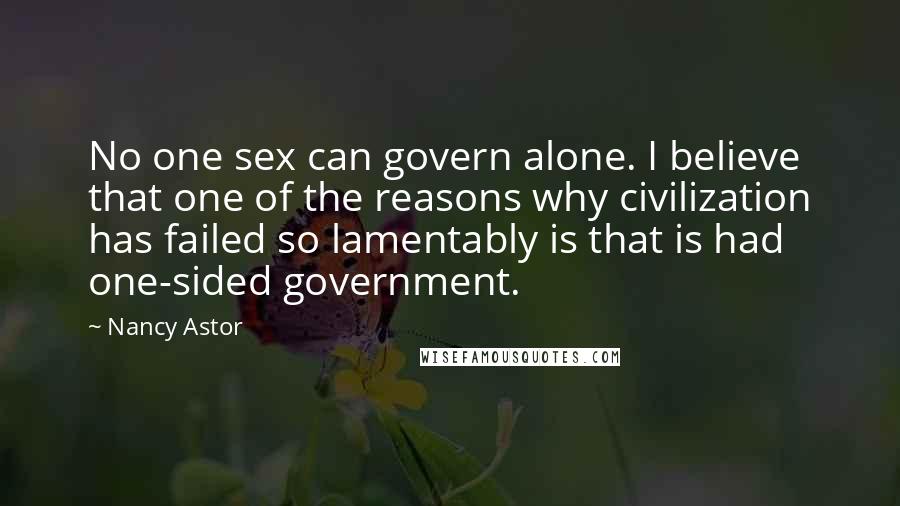 Nancy Astor Quotes: No one sex can govern alone. I believe that one of the reasons why civilization has failed so lamentably is that is had one-sided government.
