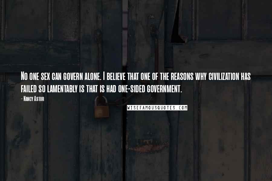 Nancy Astor Quotes: No one sex can govern alone. I believe that one of the reasons why civilization has failed so lamentably is that is had one-sided government.