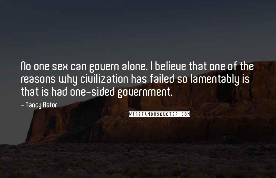 Nancy Astor Quotes: No one sex can govern alone. I believe that one of the reasons why civilization has failed so lamentably is that is had one-sided government.