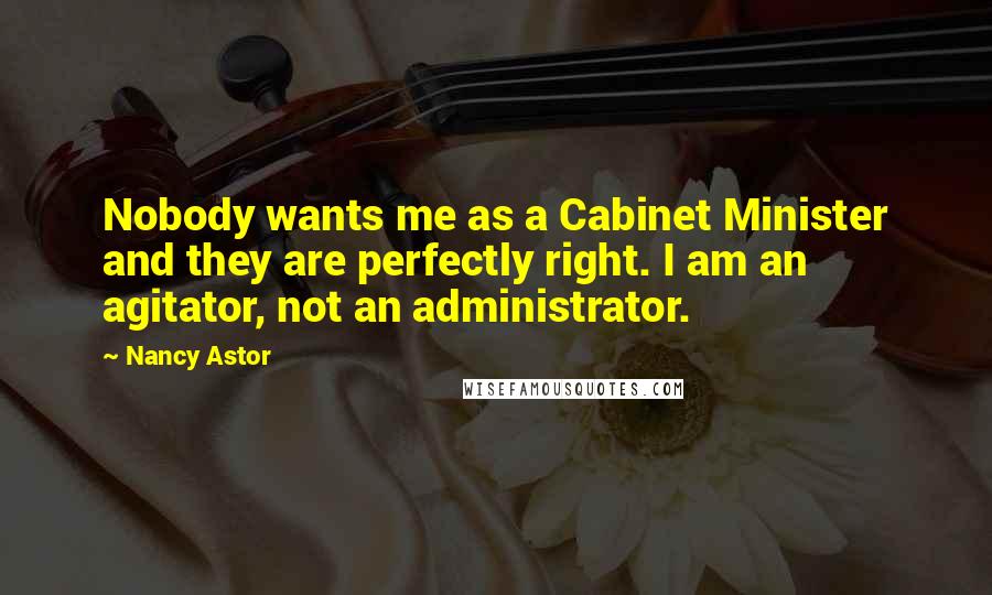 Nancy Astor Quotes: Nobody wants me as a Cabinet Minister and they are perfectly right. I am an agitator, not an administrator.