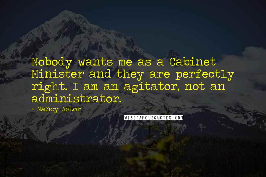 Nancy Astor Quotes: Nobody wants me as a Cabinet Minister and they are perfectly right. I am an agitator, not an administrator.