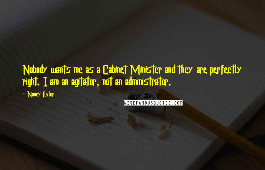 Nancy Astor Quotes: Nobody wants me as a Cabinet Minister and they are perfectly right. I am an agitator, not an administrator.