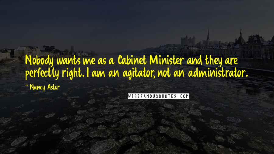 Nancy Astor Quotes: Nobody wants me as a Cabinet Minister and they are perfectly right. I am an agitator, not an administrator.