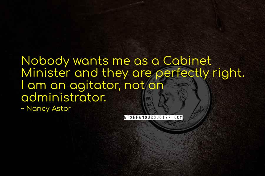 Nancy Astor Quotes: Nobody wants me as a Cabinet Minister and they are perfectly right. I am an agitator, not an administrator.