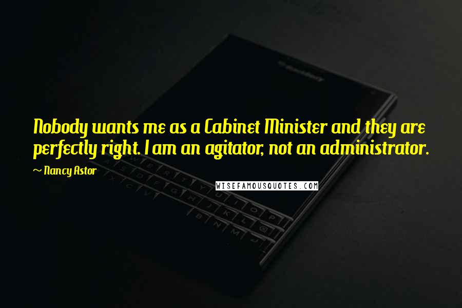 Nancy Astor Quotes: Nobody wants me as a Cabinet Minister and they are perfectly right. I am an agitator, not an administrator.