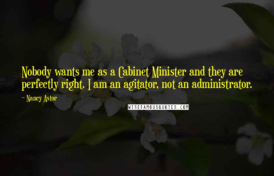 Nancy Astor Quotes: Nobody wants me as a Cabinet Minister and they are perfectly right. I am an agitator, not an administrator.