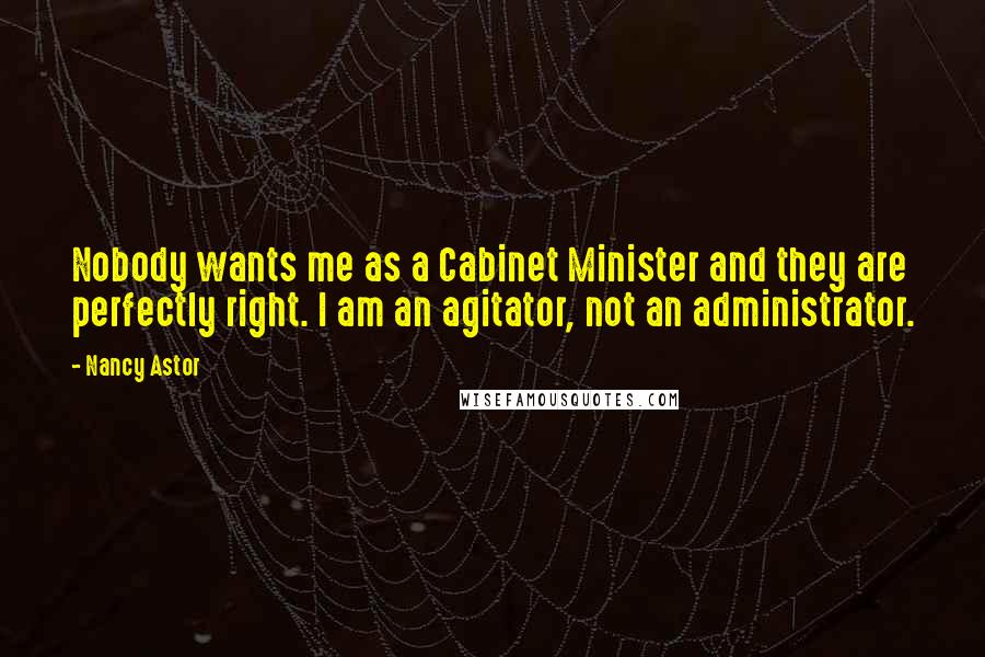 Nancy Astor Quotes: Nobody wants me as a Cabinet Minister and they are perfectly right. I am an agitator, not an administrator.