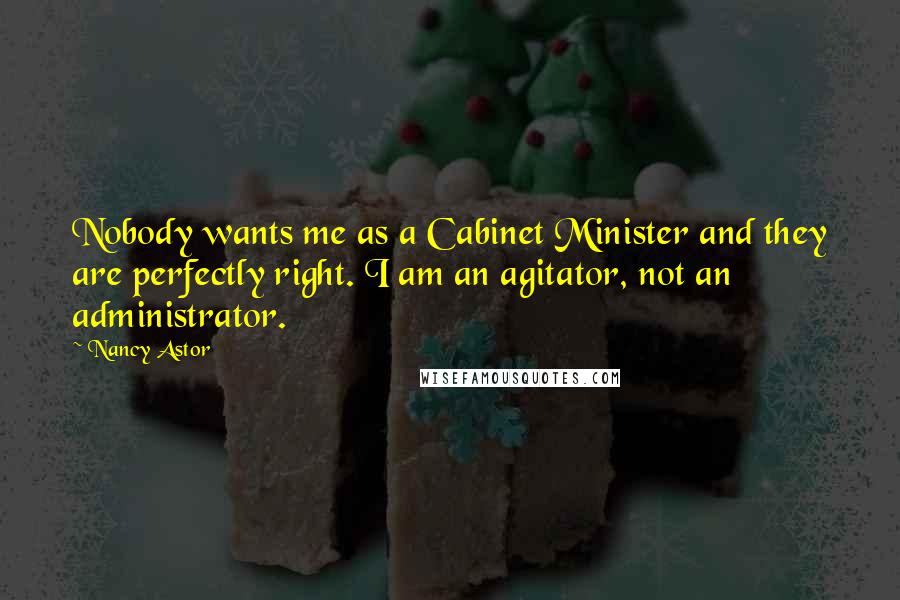 Nancy Astor Quotes: Nobody wants me as a Cabinet Minister and they are perfectly right. I am an agitator, not an administrator.