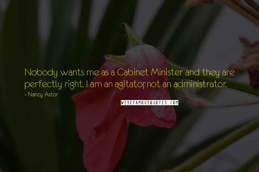 Nancy Astor Quotes: Nobody wants me as a Cabinet Minister and they are perfectly right. I am an agitator, not an administrator.