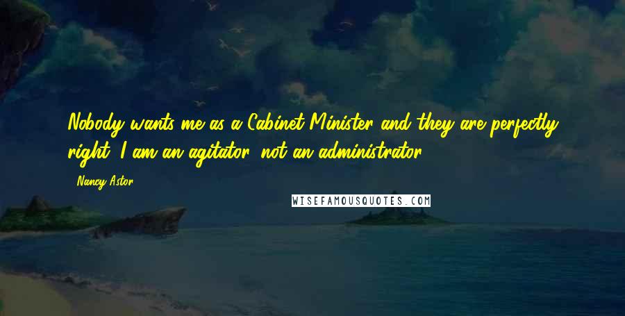 Nancy Astor Quotes: Nobody wants me as a Cabinet Minister and they are perfectly right. I am an agitator, not an administrator.