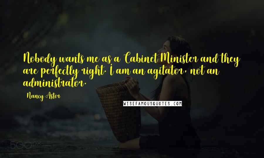 Nancy Astor Quotes: Nobody wants me as a Cabinet Minister and they are perfectly right. I am an agitator, not an administrator.