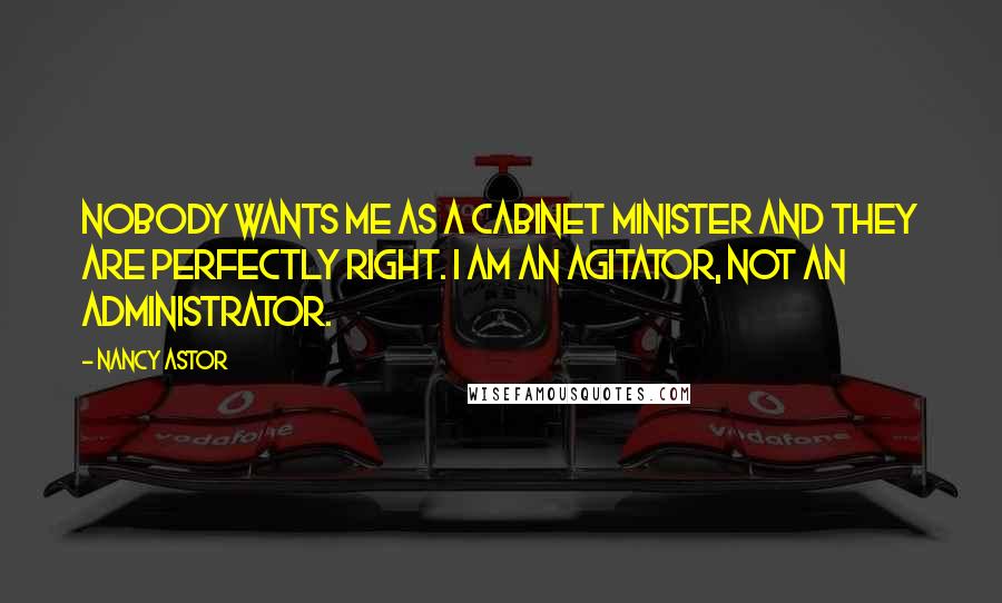 Nancy Astor Quotes: Nobody wants me as a Cabinet Minister and they are perfectly right. I am an agitator, not an administrator.