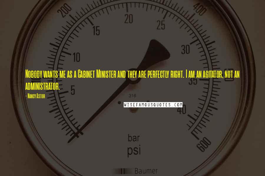 Nancy Astor Quotes: Nobody wants me as a Cabinet Minister and they are perfectly right. I am an agitator, not an administrator.