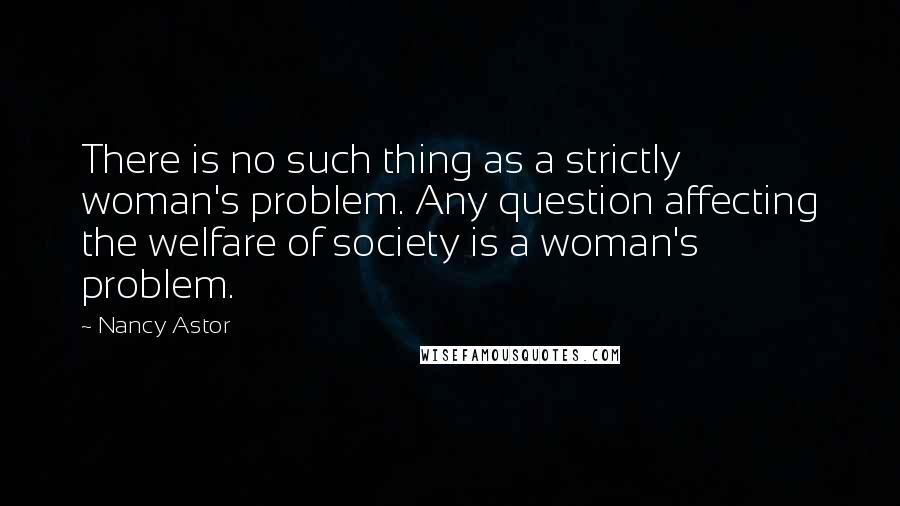 Nancy Astor Quotes: There is no such thing as a strictly woman's problem. Any question affecting the welfare of society is a woman's problem.