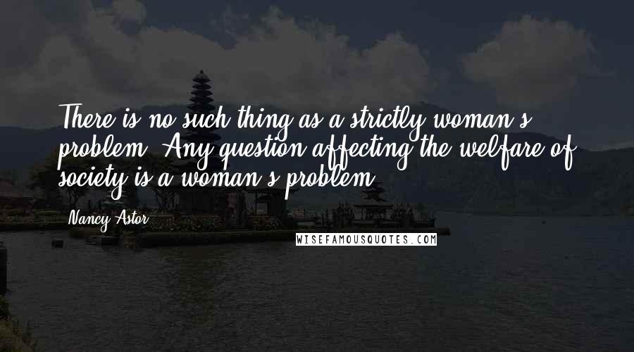 Nancy Astor Quotes: There is no such thing as a strictly woman's problem. Any question affecting the welfare of society is a woman's problem.