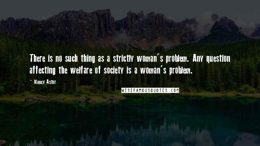 Nancy Astor Quotes: There is no such thing as a strictly woman's problem. Any question affecting the welfare of society is a woman's problem.