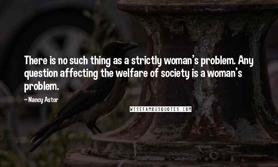 Nancy Astor Quotes: There is no such thing as a strictly woman's problem. Any question affecting the welfare of society is a woman's problem.