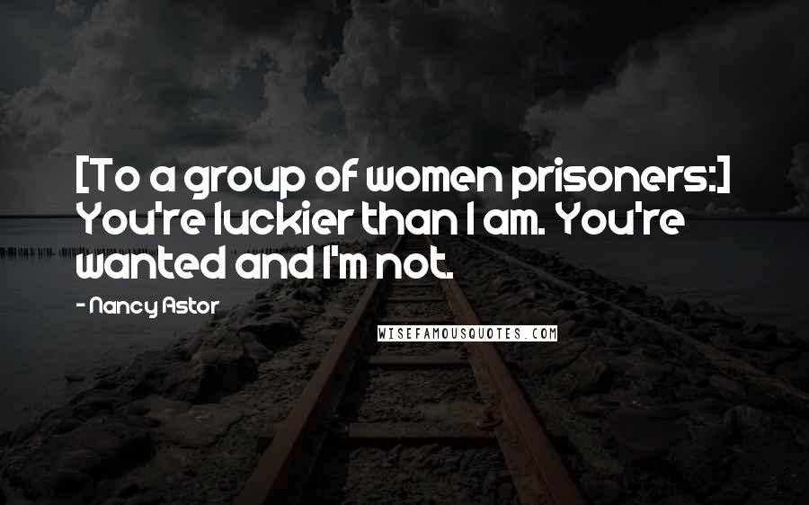 Nancy Astor Quotes: [To a group of women prisoners:] You're luckier than I am. You're wanted and I'm not.