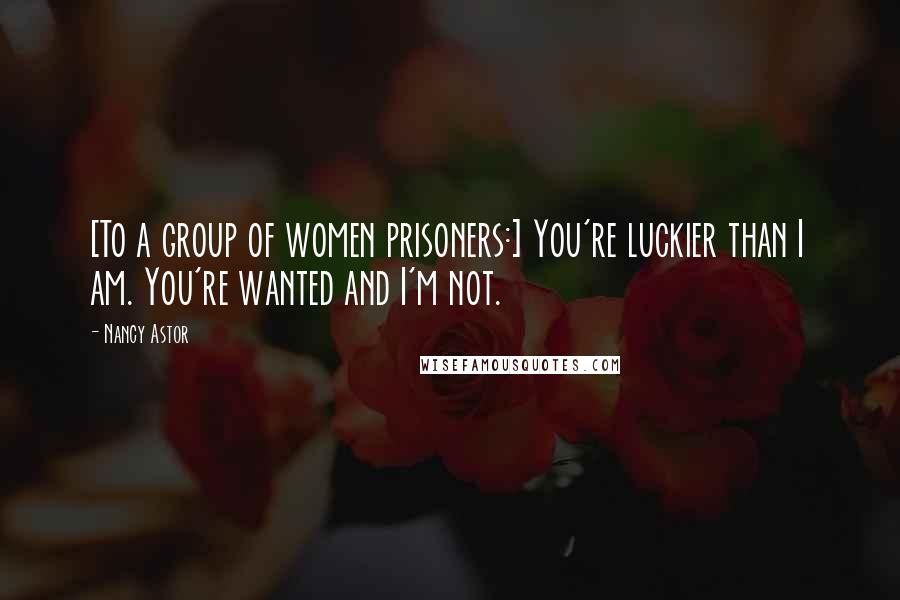 Nancy Astor Quotes: [To a group of women prisoners:] You're luckier than I am. You're wanted and I'm not.