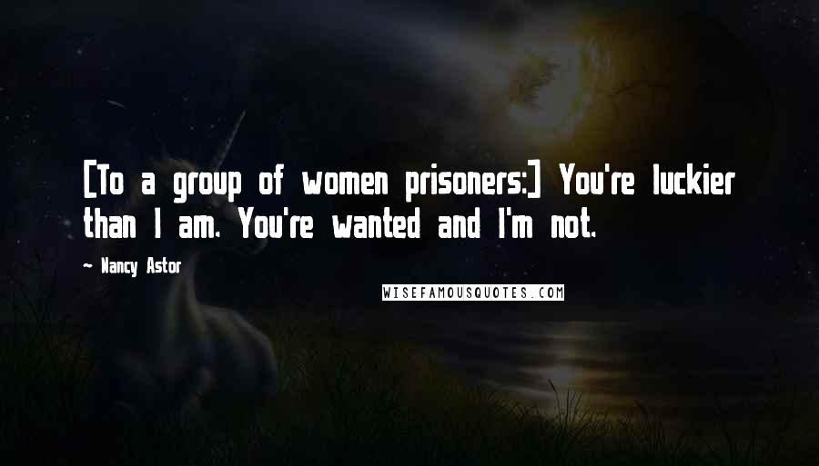 Nancy Astor Quotes: [To a group of women prisoners:] You're luckier than I am. You're wanted and I'm not.