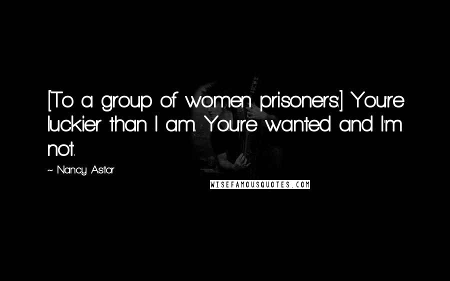 Nancy Astor Quotes: [To a group of women prisoners:] You're luckier than I am. You're wanted and I'm not.