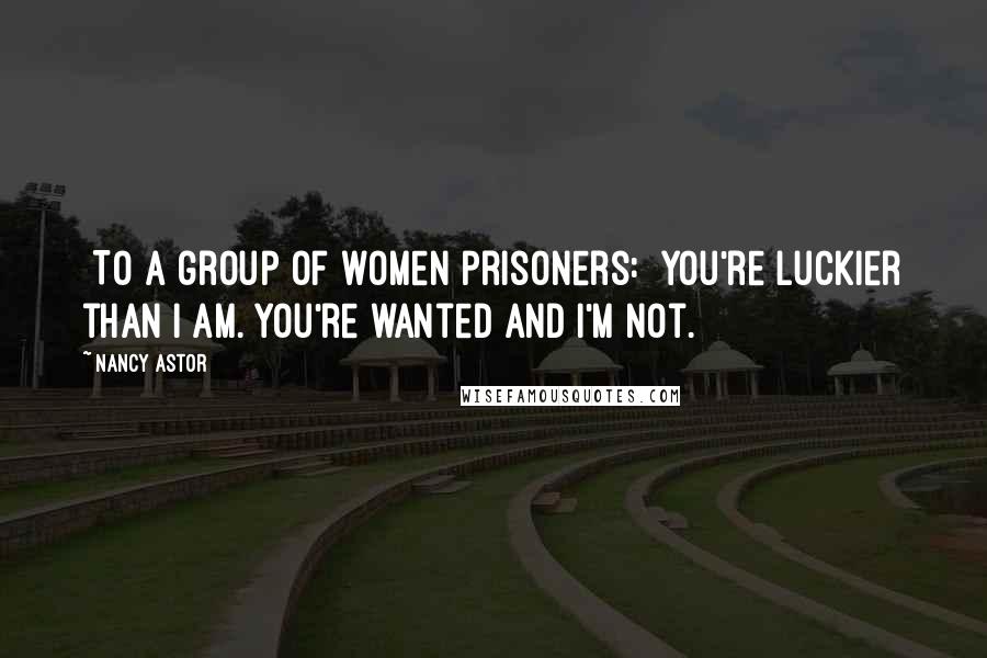 Nancy Astor Quotes: [To a group of women prisoners:] You're luckier than I am. You're wanted and I'm not.