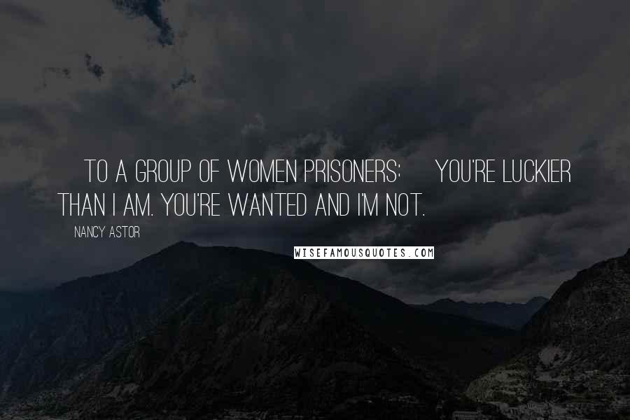 Nancy Astor Quotes: [To a group of women prisoners:] You're luckier than I am. You're wanted and I'm not.